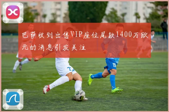 巴萨收到出售VIP座位尾款1400万欧元的消息引发关注