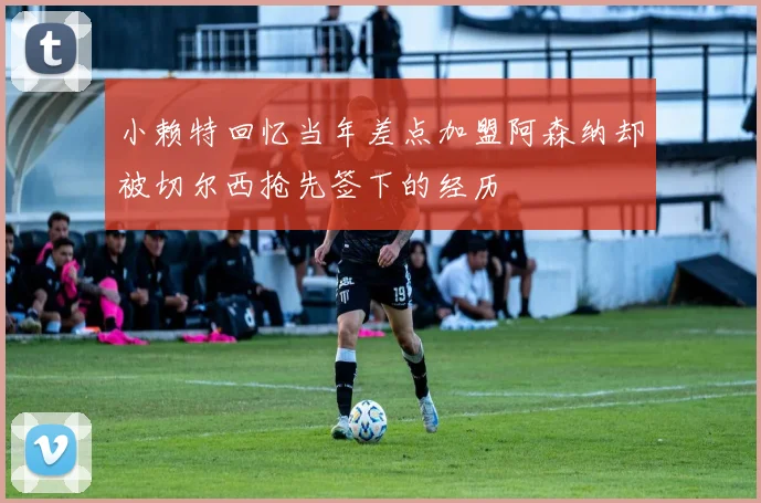 小赖特回忆当年差点加盟阿森纳却被切尔西抢先签下的经历