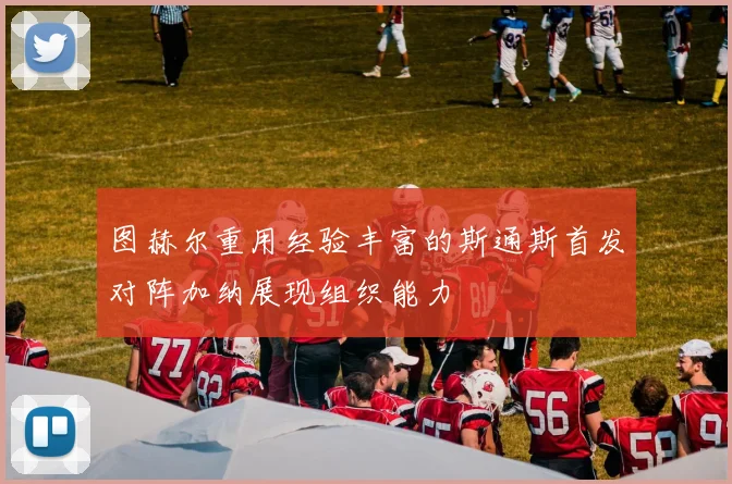 图赫尔重用经验丰富的斯通斯首发对阵加纳展现组织能力