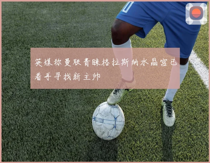 英媒称曼联青睐格拉斯纳水晶宫已着手寻找新主帅