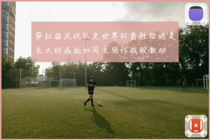 萨拉赫庆祝队史世界杯首胜称这是巨大的成就如同主场作战般激动