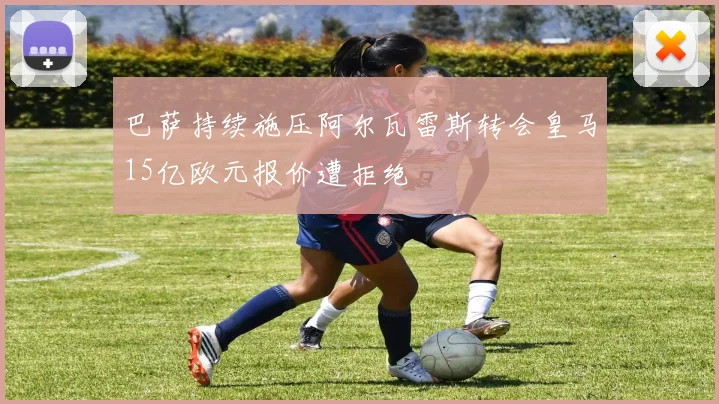 巴萨持续施压阿尔瓦雷斯转会皇马15亿欧元报价遭拒绝