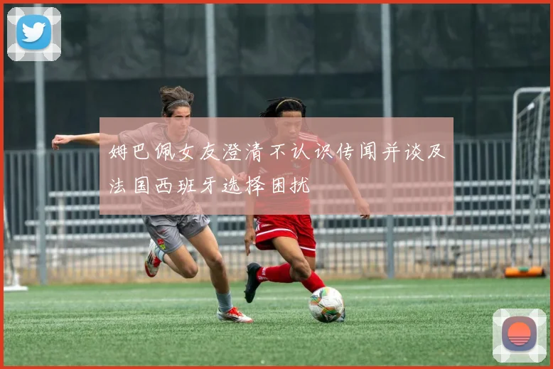 姆巴佩女友澄清不认识传闻并谈及法国西班牙选择困扰