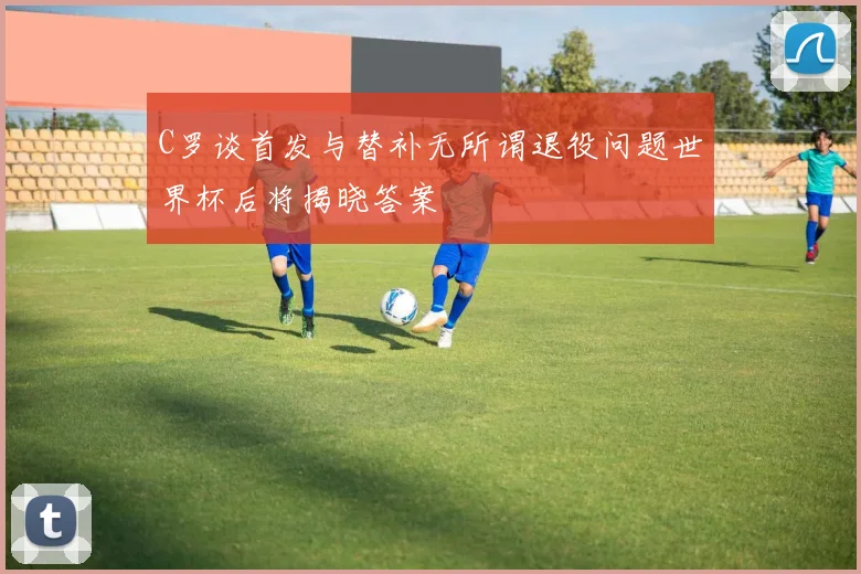 C罗谈首发与替补无所谓退役问题世界杯后将揭晓答案