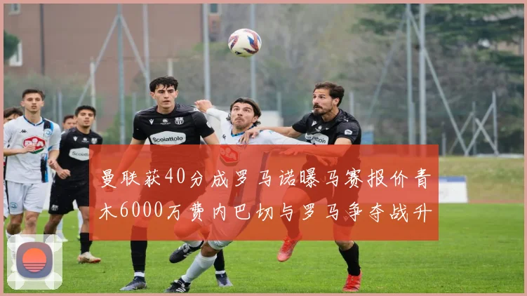 曼联获40分成罗马诺曝马赛报价青木6000万费内巴切与罗马争夺战升级