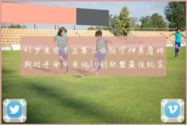 41岁老将季后赛三分防守神勇詹姆斯对手命中率仅16创联盟最佳纪录