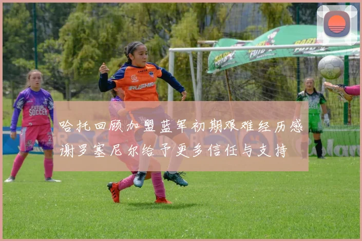 哈托回顾加盟蓝军初期艰难经历感谢罗塞尼尔给予更多信任与支持