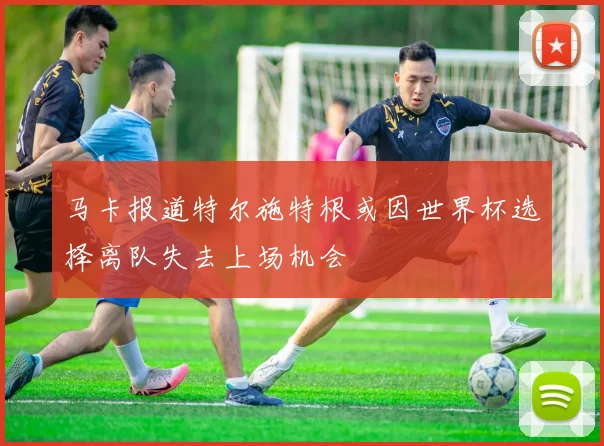 马卡报道特尔施特根或因世界杯选择离队失去上场机会
