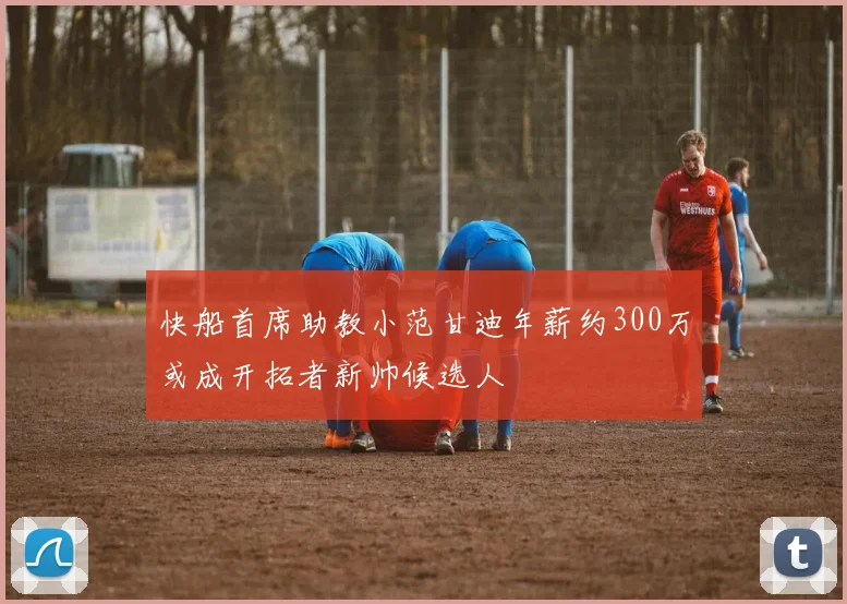 快船首席助教小范甘迪年薪约300万或成开拓者新帅候选人
