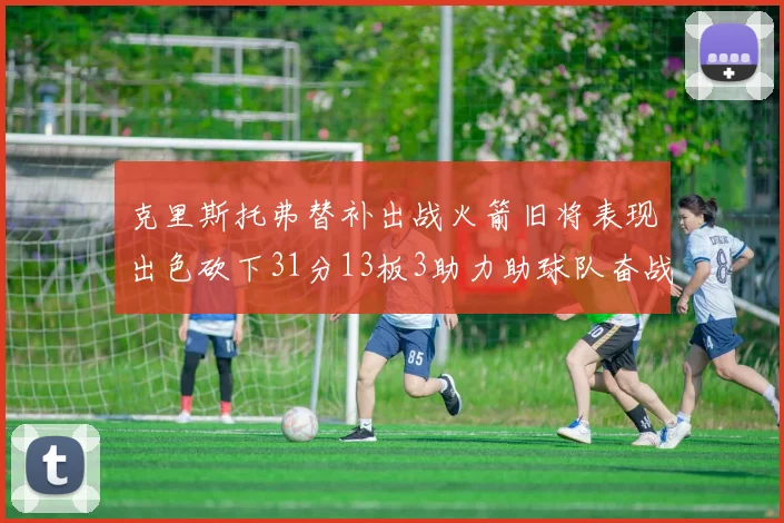 克里斯托弗替补出战火箭旧将表现出色砍下31分13板3助力助球队奋战