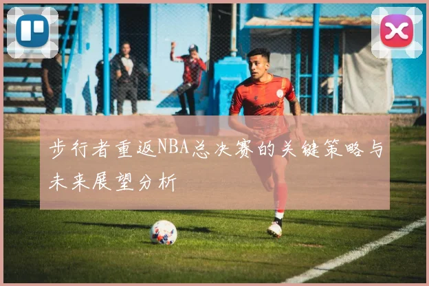 步行者重返NBA总决赛的关键策略与未来展望分析