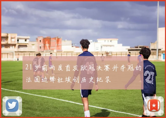 21岁前两度首发欧冠决赛并夺冠的法国边锋杜埃创历史纪录
