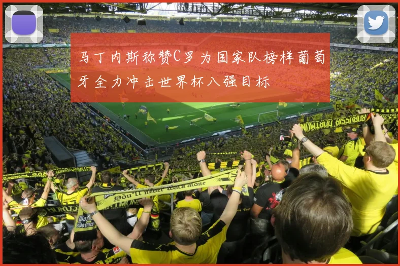 马丁内斯称赞C罗为国家队榜样葡萄牙全力冲击世界杯八强目标