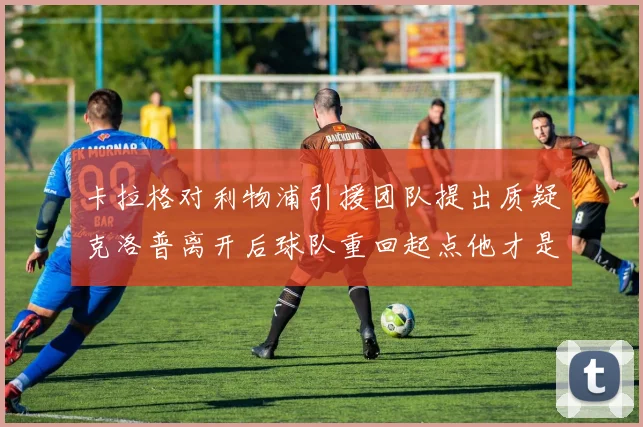 卡拉格对利物浦引援团队提出质疑克洛普离开后球队重回起点他才是真正的明星