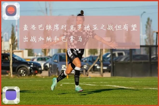 查洛巴缺席对克罗地亚之战但有望出战加纳和巴拿马