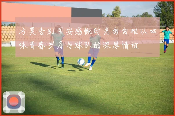 方昊告别国安感慨时光匆匆难以回味青春岁月与球队的深厚情谊