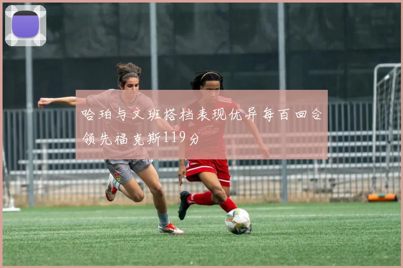 哈珀与文班搭档表现优异每百回合领先福克斯119分