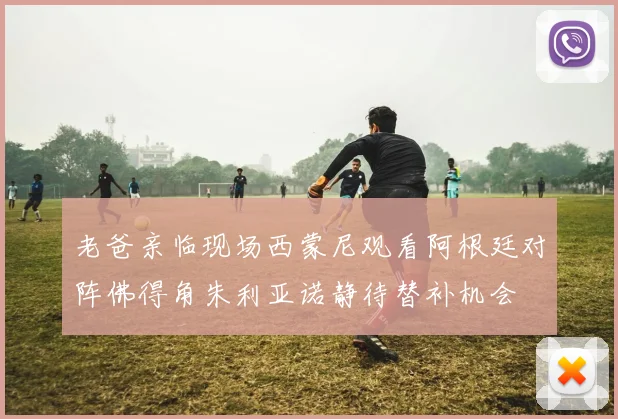 老爸亲临现场西蒙尼观看阿根廷对阵佛得角朱利亚诺静待替补机会