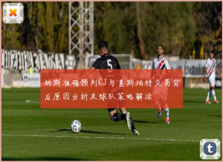 纳斯准确预判CJ与基斯珀特交易背后原因分析及球队策略解读