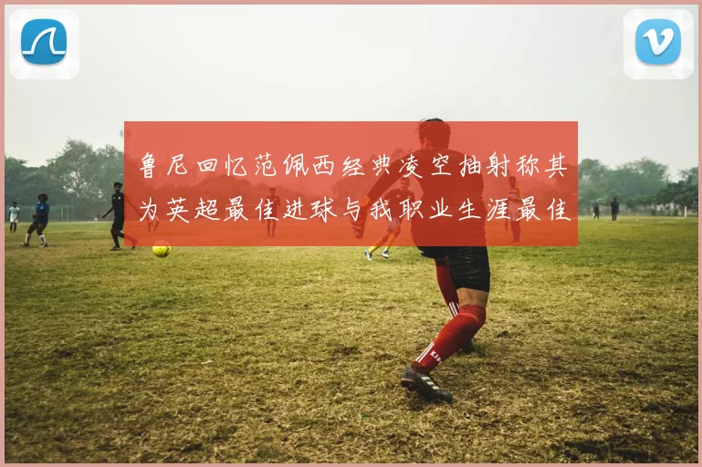 鲁尼回忆范佩西经典凌空抽射称其为英超最佳进球与我职业生涯最佳传球结合