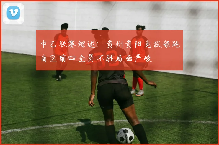 中乙联赛综述：贵州贵阳竞技领跑南区前四全员不胜局面严峻
