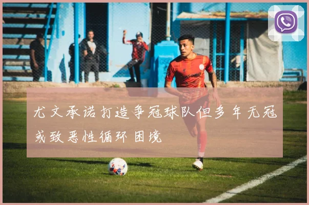 尤文承诺打造争冠球队但多年无冠或致恶性循环困境