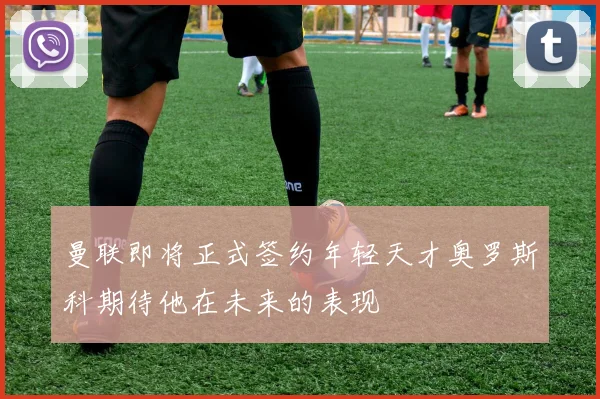 曼联即将正式签约年轻天才奥罗斯科期待他在未来的表现